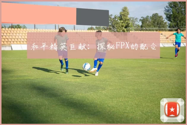 和平精英巨献：探秘FPX的配合