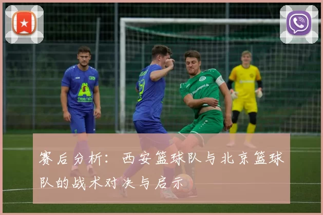 赛后分析：西安篮球队与北京篮球队的战术对决与启示