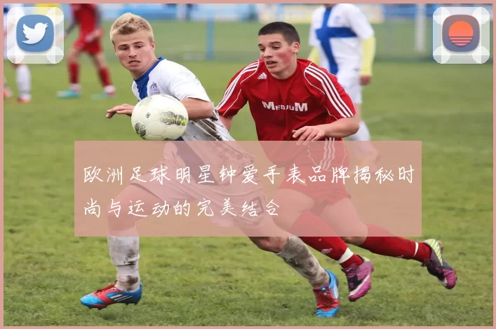 欧洲足球明星钟爱手表品牌揭秘时尚与运动的完美结合