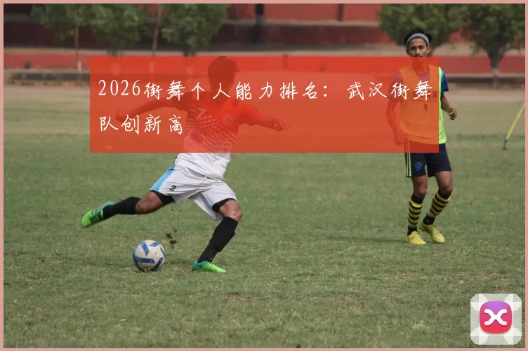 2026街舞个人能力排名：武汉街舞队创新高