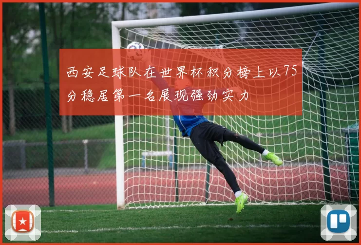 西安足球队在世界杯积分榜上以75分稳居第一名展现强劲实力