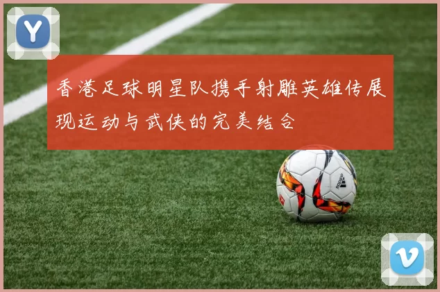 香港足球明星队携手射雕英雄传展现运动与武侠的完美结合