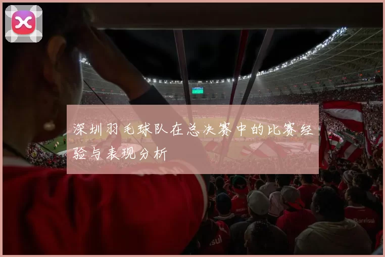 深圳羽毛球队在总决赛中的比赛经验与表现分析