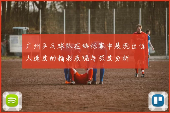 广州乒乓球队在锦标赛中展现出惊人速度的精彩表现与深度分析