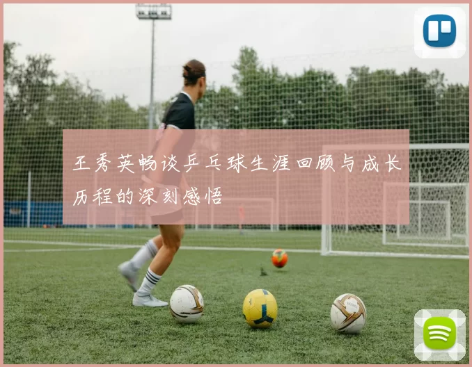 王秀英畅谈乒乓球生涯回顾与成长历程的深刻感悟