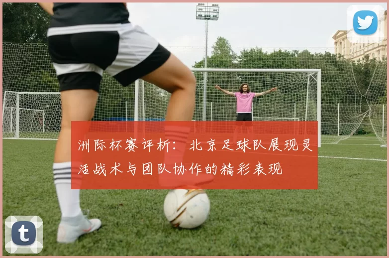 洲际杯赛评析：北京足球队展现灵活战术与团队协作的精彩表现