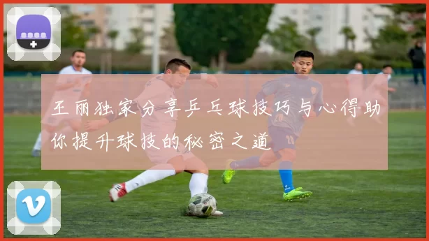 王丽独家分享乒乓球技巧与心得助你提升球技的秘密之道