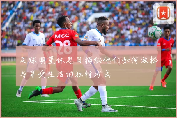 足球明星休息日揭秘他们如何放松与享受生活的独特方式