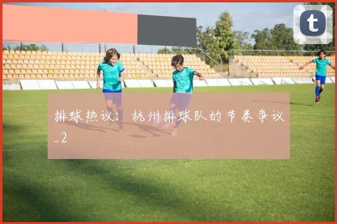 排球热议：杭州排球队的节奏争议_2