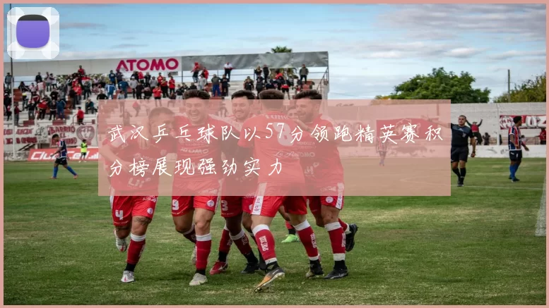 武汉乒乓球队以57分领跑精英赛积分榜展现强劲实力