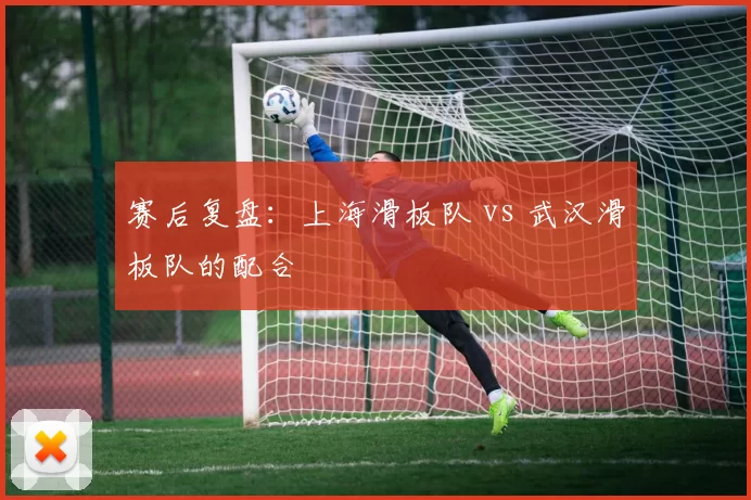 赛后复盘：上海滑板队 vs 武汉滑板队的配合