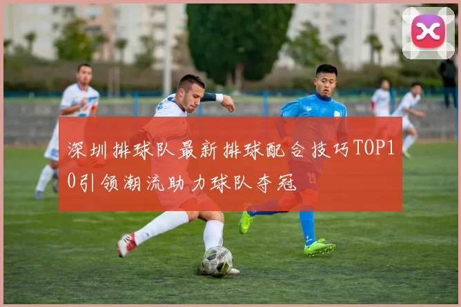 深圳排球队最新排球配合技巧TOP10引领潮流助力球队夺冠