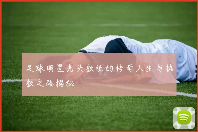 足球明星光头教练的传奇人生与执教之路揭秘
